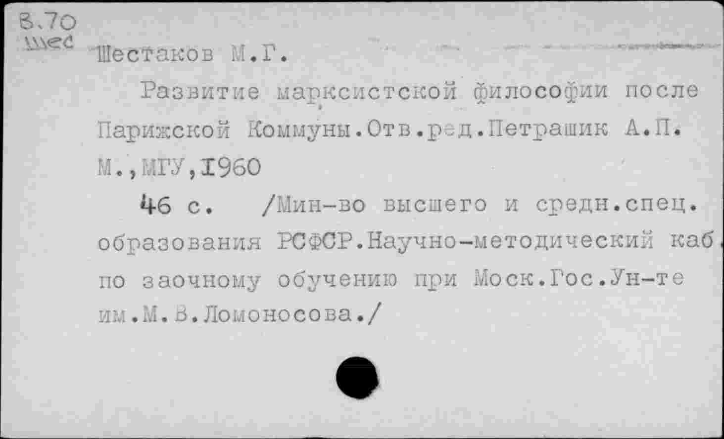 ﻿ВЛО
Шестаков М.Г.	’
Развитие марксистской философии после Парижской Коммуны.Отв.ред.Петрашик А.П. М.,МГУ,1960
1+6 с. /Мин-во высшего и средн.спец, образования РСФСР.Научно-методический каб по заочному обучению при Моск.Гос.Ун-те им.М.В.Ломоносова./